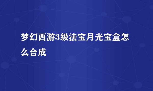 梦幻西游3级法宝月光宝盒怎么合成