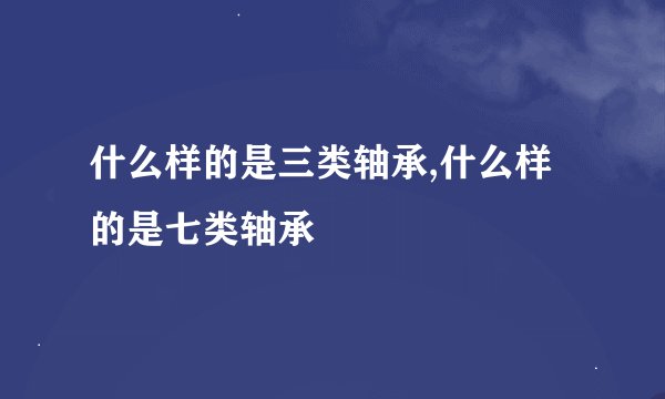 什么样的是三类轴承,什么样的是七类轴承