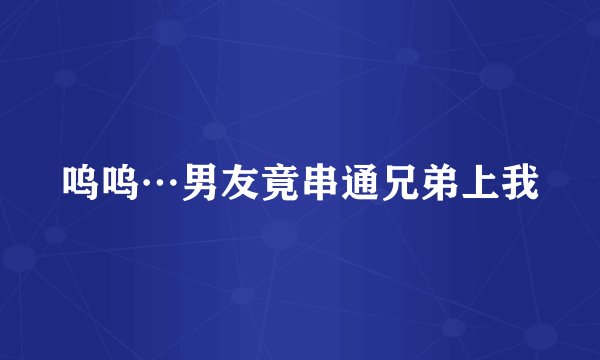 呜呜…男友竟串通兄弟上我