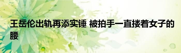 王岳伦出轨再添实锤被拍手一直搂着女子的腰