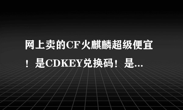 网上卖的CF火麒麟超级便宜！是CDKEY兑换码！是真的吗？