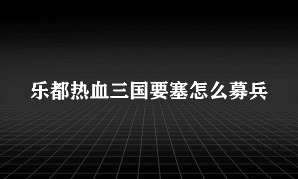 乐都热血三国要塞怎么募兵