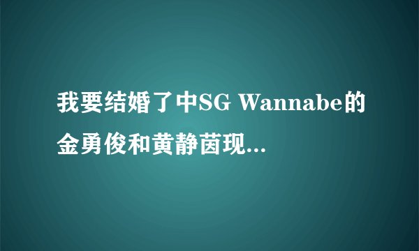 我要结婚了中SG Wannabe的金勇俊和黄静茵现在还是情侣麽~~~