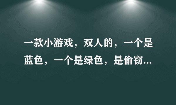 一款小游戏，双人的，一个是蓝色，一个是绿色，是偷窃的游戏，忘了名字，如有知道，请告诉我！！