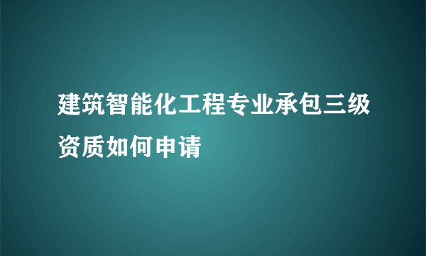 建筑智能化工程专业承包三级资质如何申请