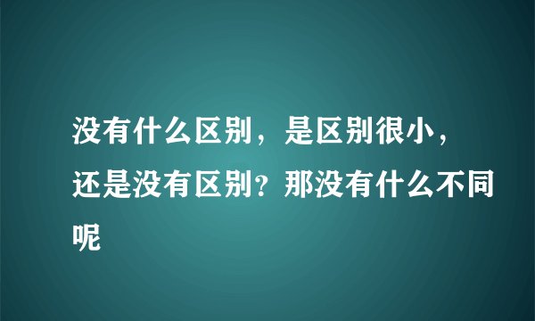 没有什么区别，是区别很小，还是没有区别？那没有什么不同呢