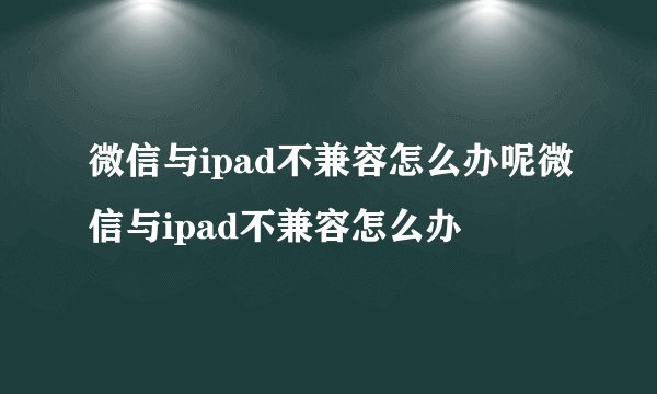 微信与ipad不兼容怎么办呢微信与ipad不兼容怎么办