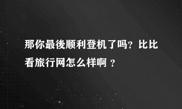 那你最後顺利登机了吗？比比看旅行网怎么样啊 ？