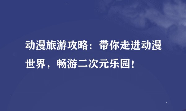 动漫旅游攻略：带你走进动漫世界，畅游二次元乐园！