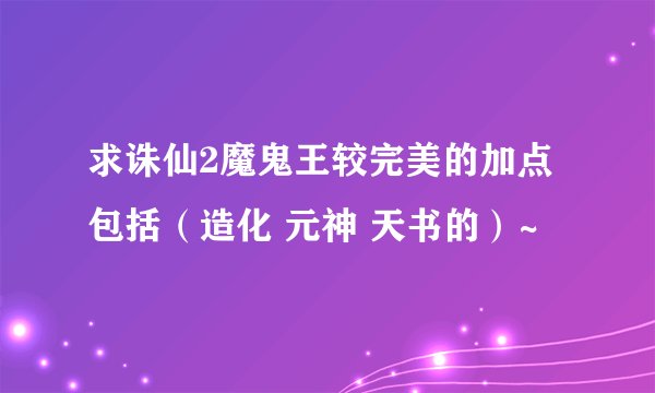 求诛仙2魔鬼王较完美的加点包括(造化 元神 天书的)~