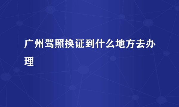 广州驾照换证到什么地方去办理