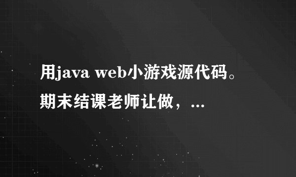 用java web小游戏源代码。期末结课老师让做，急用，谢了