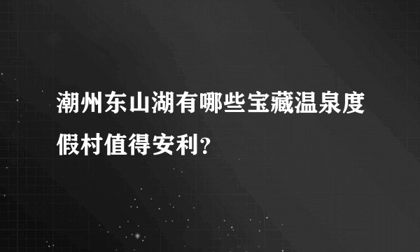 潮州东山湖有哪些宝藏温泉度假村值得安利？