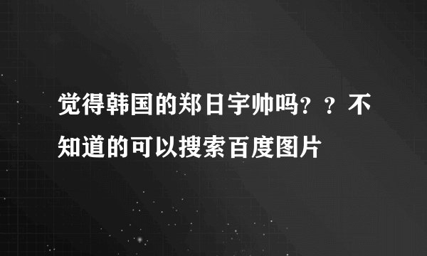 觉得韩国的郑日宇帅吗？？不知道的可以搜索百度图片