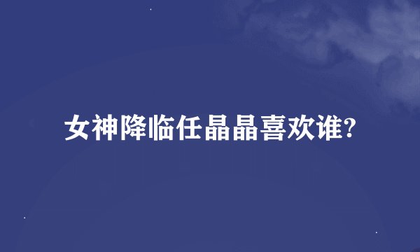 女神降临任晶晶喜欢谁?