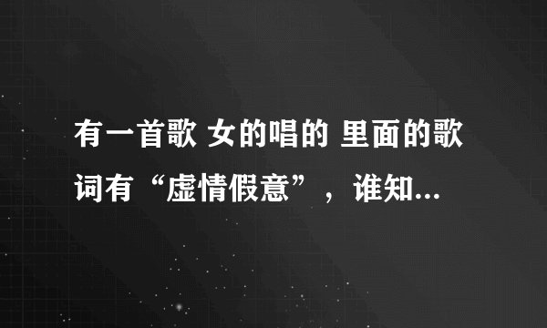 有一首歌 女的唱的 里面的歌词有“虚情假意”，谁知道是什么歌？不是阮丹青的那个