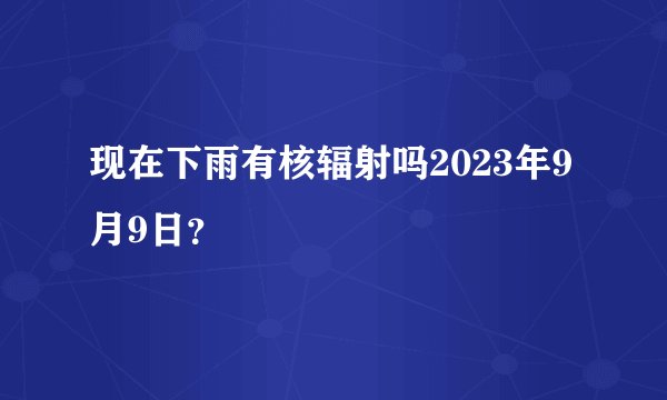 现在下雨有核辐射吗2023年9月9日？