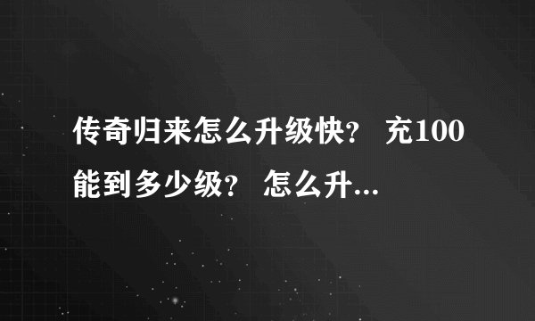 传奇归来怎么升级快？ 充100能到多少级？ 怎么升？ 求具体点谢谢 7区新手求大神带带