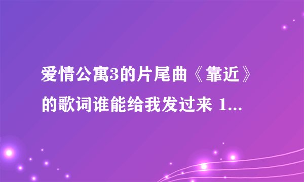 爱情公寓3的片尾曲《靠近》的歌词谁能给我发过来 1031969853@QQ.com