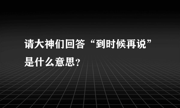 请大神们回答“到时候再说”是什么意思？