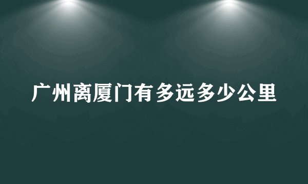 广州离厦门有多远多少公里