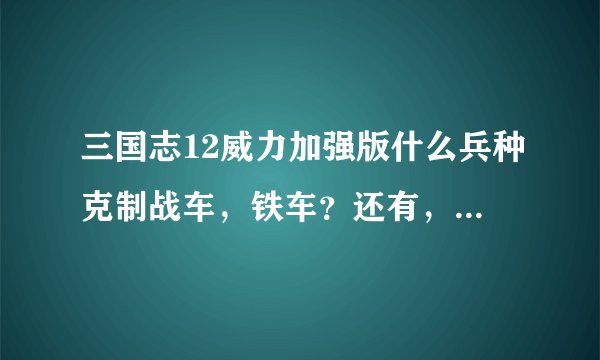 三国志12威力加强版什么兵种克制战车，铁车？还有，战车怎么造出来？外族势力的特殊兵种好用呢？