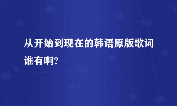 从开始到现在的韩语原版歌词谁有啊?