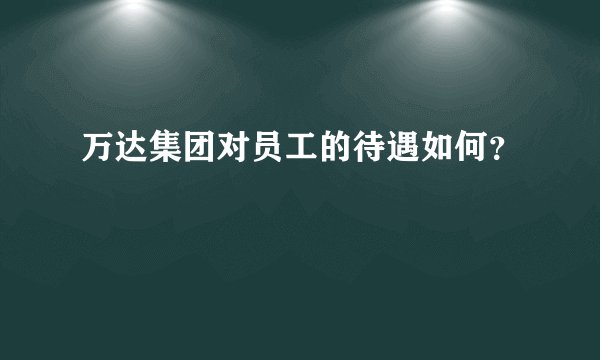 万达集团对员工的待遇如何？