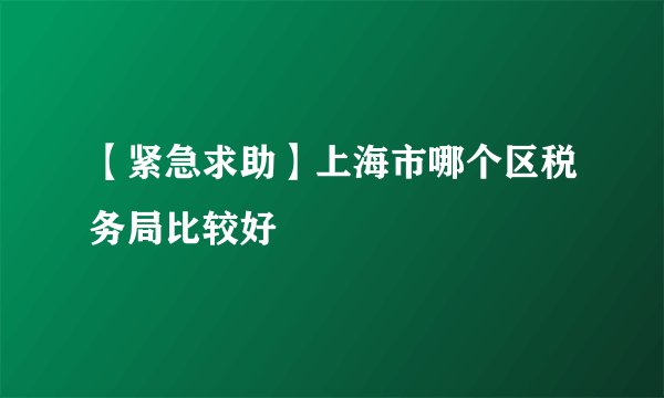 【紧急求助】上海市哪个区税务局比较好