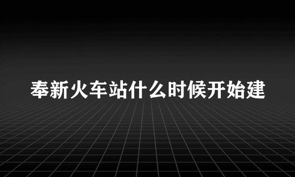 奉新火车站什么时候开始建