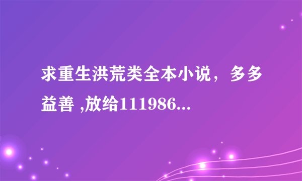 求重生洪荒类全本小说，多多益善 ,放给1119860757@qq.com