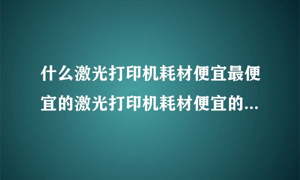 什么激光打印机耗材便宜最便宜的激光打印机耗材便宜的激光打印机推荐