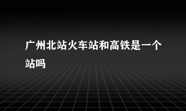 广州北站火车站和高铁是一个站吗