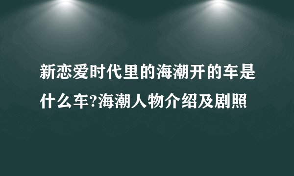 新恋爱时代里的海潮开的车是什么车?海潮人物介绍及剧照