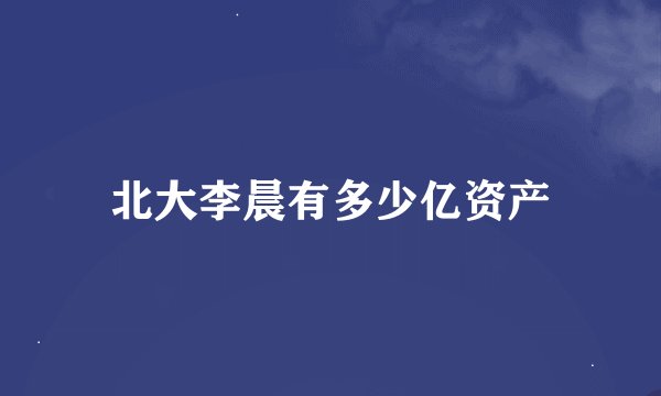 北大李晨有多少亿资产