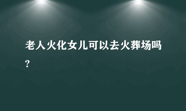 老人火化女儿可以去火葬场吗?