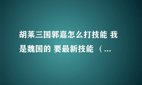 胡莱三国郭嘉怎么打技能 我是魏国的 要最新技能 （斗转之类的）