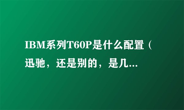 IBM系列T60P是什么配置（迅驰，还是别的，是几代的）？