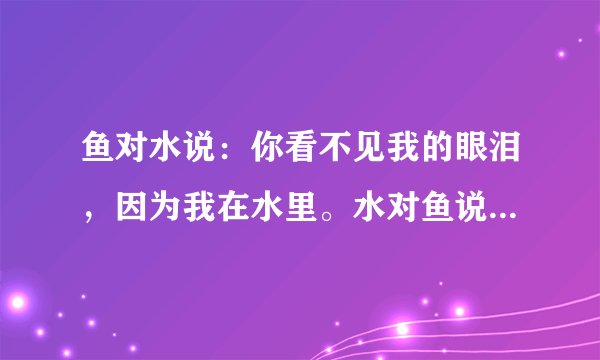 鱼对水说：你看不见我的眼泪，因为我在水里。水对鱼说：我能感受到你的眼泪，因为你在我心中。