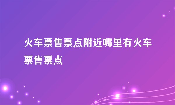 火车票售票点附近哪里有火车票售票点