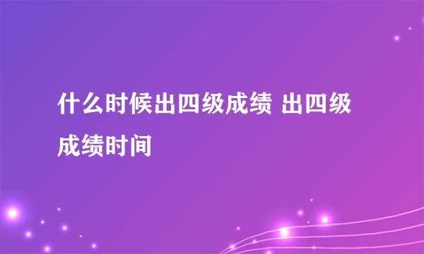 什么时候出四级成绩 出四级成绩时间