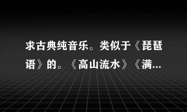 求古典纯音乐。类似于《琵琶语》的。《高山流水》《满江红》之类的就免了。
