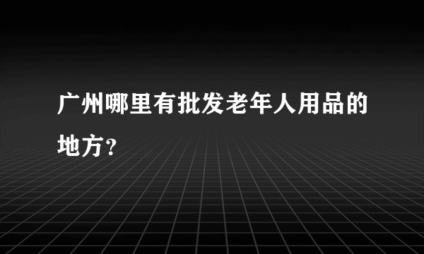 广州哪里有批发老年人用品的地方？