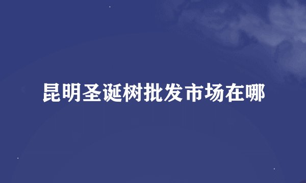 昆明圣诞树批发市场在哪