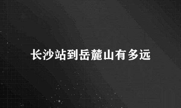 长沙站到岳麓山有多远
