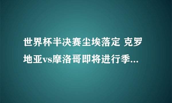 世界杯半决赛尘埃落定 克罗地亚vs摩洛哥即将进行季军战（预测克罗地亚胜）