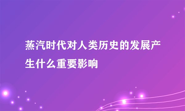 蒸汽时代对人类历史的发展产生什么重要影响