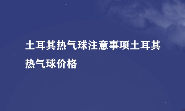 土耳其热气球注意事项土耳其热气球价格
