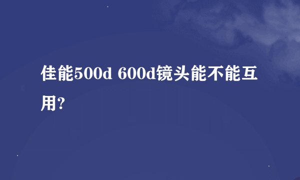 佳能500d 600d镜头能不能互用?