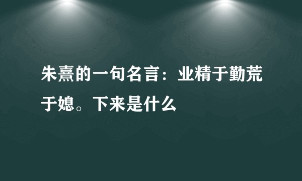 朱熹的一句名言：业精于勤荒于媳。下来是什么